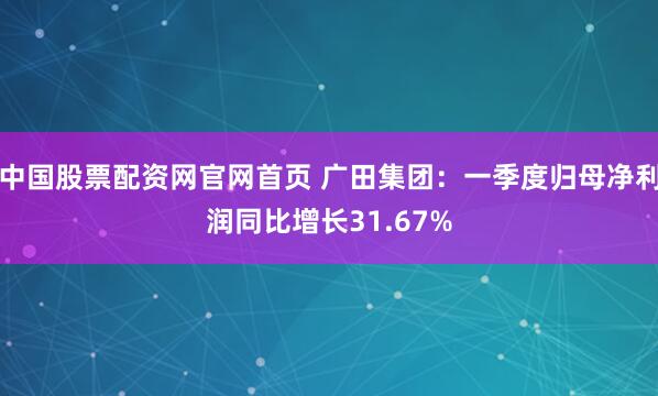 中国股票配资网官网首页 广田集团：一季度归母净利润同比增长31.67%