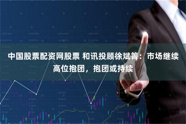 中国股票配资网股票 和讯投顾徐斌箐：市场继续高位抱团，抱团或持续