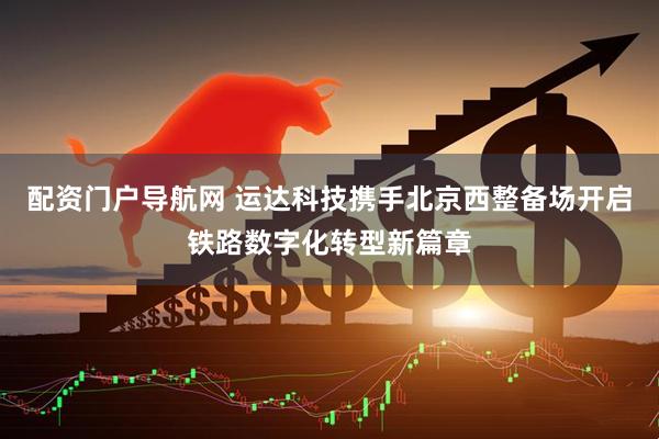 配资门户导航网 运达科技携手北京西整备场开启铁路数字化转型新篇章