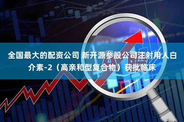 全国最大的配资公司 新开源参股公司注射用人白介素-2（高亲和型复合物）获批临床