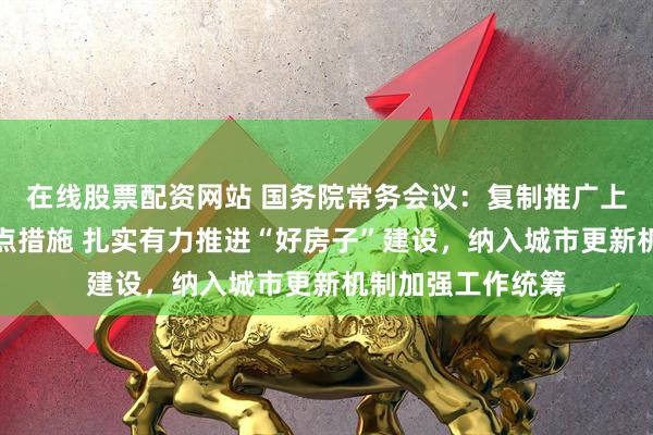 在线股票配资网站 国务院常务会议：复制推广上海自贸试验区试点措施 扎实有力推进“好房子”建设，纳入城市更新机制加强工作统筹