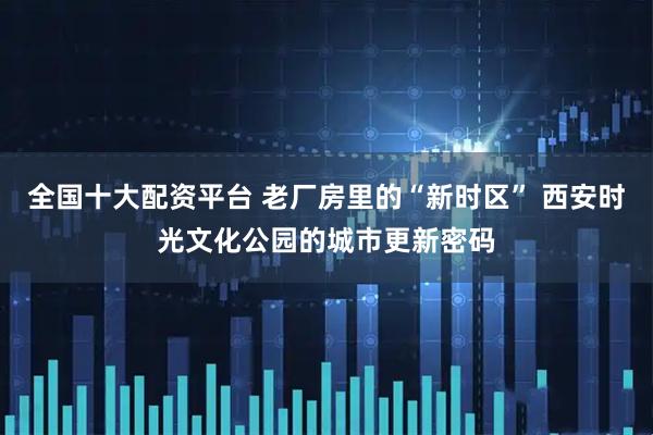 全国十大配资平台 老厂房里的“新时区” 西安时光文化公园的城市更新密码