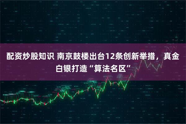 配资炒股知识 南京鼓楼出台12条创新举措，真金白银打造“算法名区”