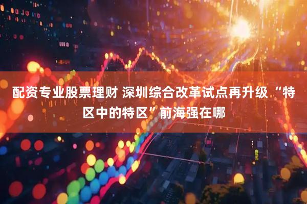 配资专业股票理财 深圳综合改革试点再升级 “特区中的特区”前海强在哪