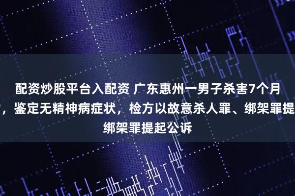 配资炒股平台入配资 广东惠州一男子杀害7个月大侄女，鉴定无精神病症状，检方以故意杀人罪、绑架罪提起公诉