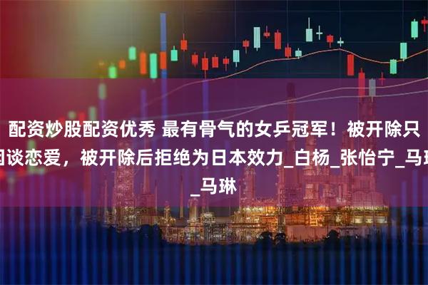 配资炒股配资优秀 最有骨气的女乒冠军！被开除只因谈恋爱，被开除后拒绝为日本效力_白杨_张怡宁_马琳