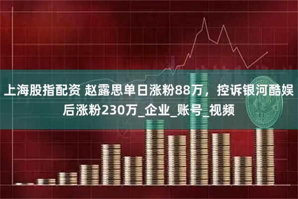 上海股指配资 赵露思单日涨粉88万，控诉银河酷娱后涨粉230万_企业_账号_视频