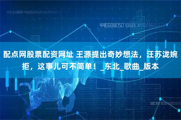 配点网股票配资网址 王源提出奇妙想法，汪苏泷婉拒，这事儿可不简单！_东北_歌曲_版本