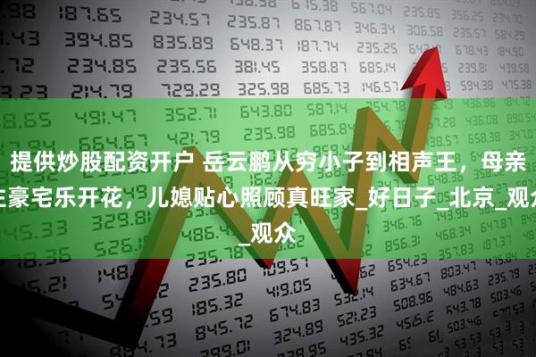 提供炒股配资开户 岳云鹏从穷小子到相声王，母亲住豪宅乐开花，儿媳贴心照顾真旺家_好日子_北京_观众