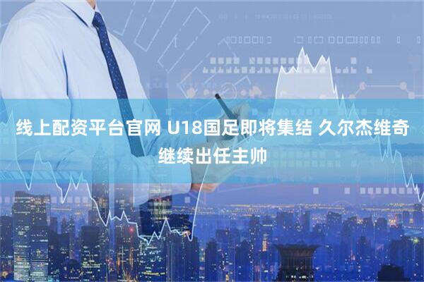 线上配资平台官网 U18国足即将集结 久尔杰维奇继续出任主帅