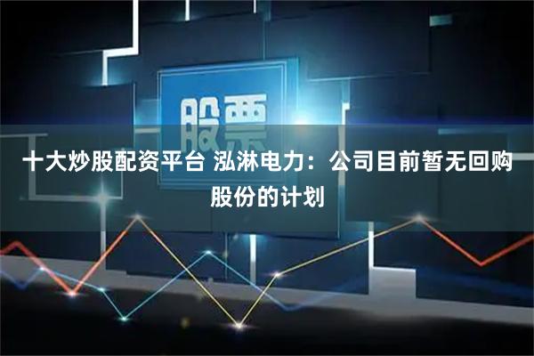 十大炒股配资平台 泓淋电力：公司目前暂无回购股份的计划