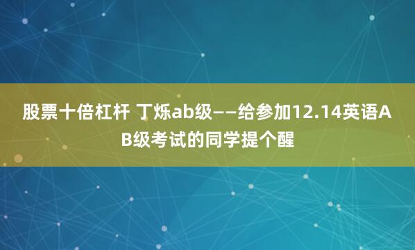 股票十倍杠杆 丁烁ab级——给参加12.14英语AB级考试的同学提个醒