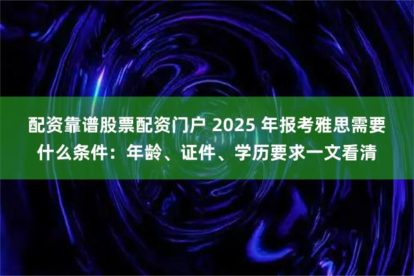配资靠谱股票配资门户 2025 年报考雅思需要什么条件：年龄、证件、学历要求一文看清