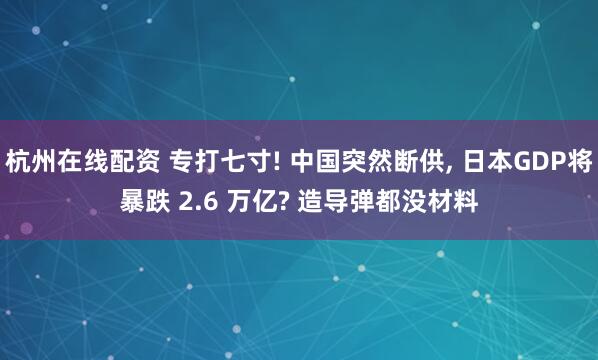 杭州在线配资 专打七寸! 中国突然断供, 日本GDP将暴跌 2.6 万亿? 造导弹都没材料