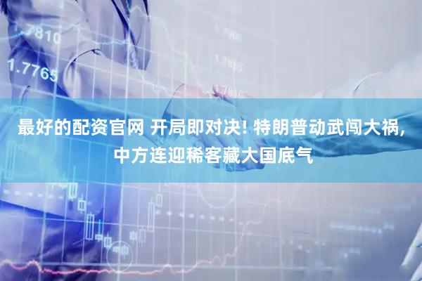 最好的配资官网 开局即对决! 特朗普动武闯大祸, 中方连迎稀客藏大国底气